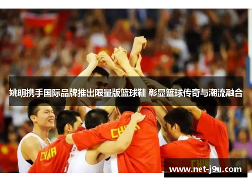 姚明携手国际品牌推出限量版篮球鞋 彰显篮球传奇与潮流融合