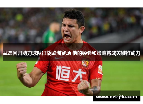 武磊回归助力球队征战欧洲赛场 他的经验和策略将成关键推动力