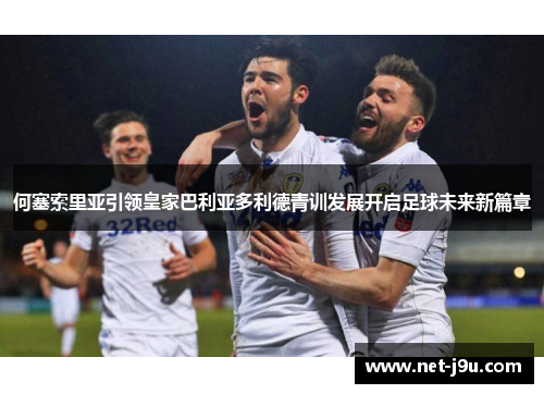 何塞索里亚引领皇家巴利亚多利德青训发展开启足球未来新篇章