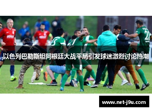 以色列巴勒斯坦阿根廷大战平局引发球迷激烈讨论热潮