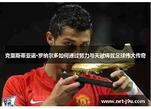 克里斯蒂亚诺·罗纳尔多如何通过努力与天赋铸就足球伟大传奇