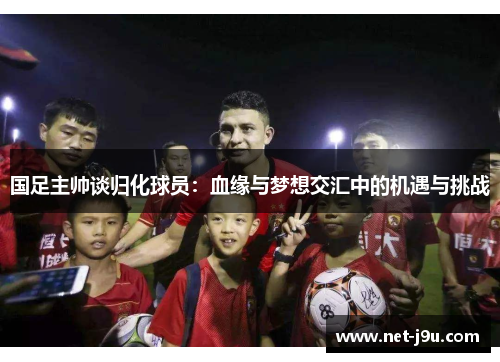 国足主帅谈归化球员：血缘与梦想交汇中的机遇与挑战