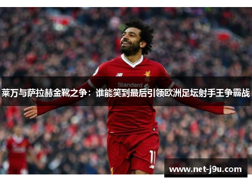 莱万与萨拉赫金靴之争：谁能笑到最后引领欧洲足坛射手王争霸战