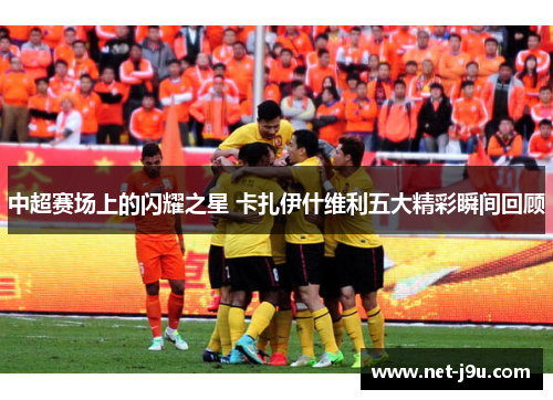 中超赛场上的闪耀之星 卡扎伊什维利五大精彩瞬间回顾