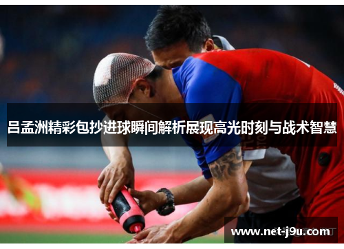 吕孟洲精彩包抄进球瞬间解析展现高光时刻与战术智慧