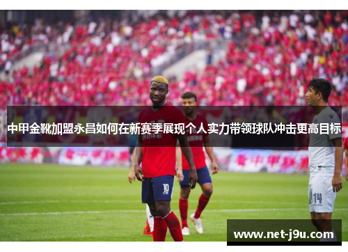 中甲金靴加盟永昌如何在新赛季展现个人实力带领球队冲击更高目标