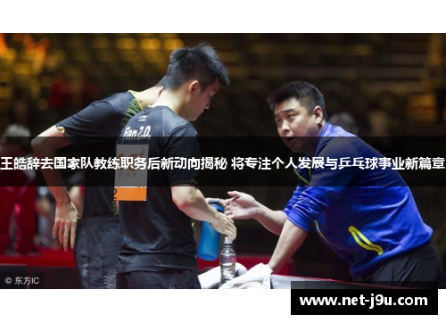 王皓辞去国家队教练职务后新动向揭秘 将专注个人发展与乒乓球事业新篇章