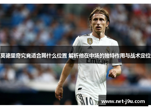莫德里奇究竟适合踢什么位置 解析他在中场的独特作用与战术定位