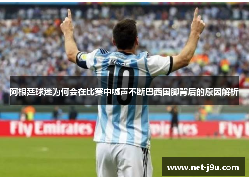 阿根廷球迷为何会在比赛中嘘声不断巴西国脚背后的原因解析